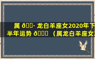 属 🌷 龙白羊座女2020年下半年运势 🍁 （属龙白羊座女2020年下半年运势怎么样）